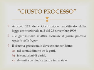 “GIUSTO PROCESSO”


 Articolo 111 della Costituzione, modificato dalla
legge costituzionale n. 2 del 23 novembre 1999
 «La giurisdizione si attua mediante il giusto processo
regolato dalla legge»
 Il sistema processuale deve essere condotto:
a) nel contraddittorio tra le parti,
b) in condizioni di parità,
c) davanti a un giudice terzo e imparziale.

 