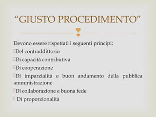 “GIUSTO PROCEDIMENTO”


Devono essere rispettati i seguenti principi:
Del contraddittorio
Di capacità contributiva
Di cooperazione
Di imparzialità e buon andamento della pubblica
amministrazione
Di collaborazione e buona fede
 Di proporzionalità

 
