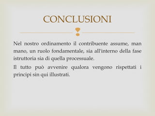 CONCLUSIONI


Nel nostro ordinamento il contribuente assume, man
mano, un ruolo fondamentale, sia all'interno della fase
istruttoria sia di quella processuale.
Il tutto può avvenire qualora vengono rispettati i
principi sin qui illustrati.

 