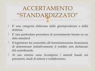 ACCERTAMENTO
“STANDARDIZZATO”



 E' una categoria elaborata dalla giurisprudenza e dalla
dottrina.
 E' una particolare procedura di accertamento basato su un
dato standard.
 Il legislatore ha consentito all'Amministrazione finanziaria
di determinare induttivamente il reddito non dichiarato
dal contribuente.
 Al suo interno sono ricompresi i metodi basati sui
parametri, studi di settore e redditometro.

 