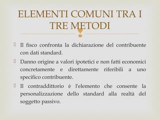 ELEMENTI COMUNI TRA I
TRE METODI



 Il fisco confronta la dichiarazione del contribuente
con dati standard.
 Danno origine a valori ipotetici e non fatti economici
concretamente e direttamente riferibili a uno
specifico contribuente.
 Il contraddittorio è l'elemento che consente la
personalizzazione dello standard alla realtà del
soggetto passivo.

 