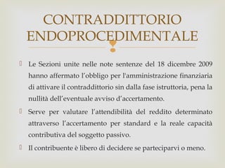 CONTRADDITTORIO
ENDOPROCEDIMENTALE



 Le Sezioni unite nelle note sentenze del 18 dicembre 2009
hanno affermato l’obbligo per l'amministrazione finanziaria
di attivare il contraddittorio sin dalla fase istruttoria, pena la
nullità dell’eventuale avviso d’accertamento.
 Serve per valutare l’attendibilità del reddito determinato
attraverso l’accertamento per standard e la reale capacità
contributiva del soggetto passivo.
 Il contribuente è libero di decidere se parteciparvi o meno.

 