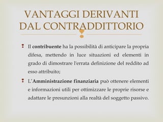 VANTAGGI DERIVANTI
DAL CONTRADDITTORIO



 Il contribuente ha la possibilità di anticipare la propria
difesa, mettendo in luce situazioni ed elementi in
grado di dimostrare l'errata definizione del reddito ad
esso attribuito;
 L’Amministrazione finanziaria può ottenere elementi
e informazioni utili per ottimizzare le proprie risorse e
adattare le presunzioni alla realtà del soggetto passivo.

 