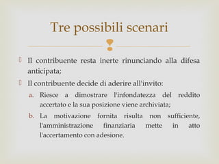 Tre possibili scenari


 Il contribuente resta inerte rinunciando alla difesa
anticipata;
 Il contribuente decide di aderire all'invito:
a. Riesce a dimostrare l'infondatezza del reddito
accertato e la sua posizione viene archiviata;
b. La motivazione fornita risulta non sufficiente,
l'amministrazione
finanziaria
mette
in
atto
l'accertamento con adesione.

 