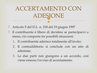 ACCERTAMENTO CON
ADESIONE



 Articolo 5 del D.L. n. 218 del 19 giugno 1997
 Il contribuente è libero di decidere se parteciparvi o
meno, ciò comporta tre possibili situazioni:
1. Il contribuente aderisce totalmente all'invito;
2. Il contraddittorio si conclude con un atto di
adesione;
3. Le due parti non giungono a un accordo, così
viene emesso l'avviso di accertamento.

 