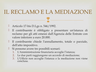 IL RECLAMO E LA MEDIAZIONE


 Articolo 17-bis D.Lgs n. 546/1992.
 Il contribuente è obbligato a presentare un'istanza di
reclamo per gli atti emessi dall'Agenzia delle Entrate con
valore inferiore a euro 20.000.
 Il contribuente chiede l'annullamento, totale o parziale,
dell'atto impositivo.
 Si possono avere tre possibili scenari:
1.
2.
3.

L'Amministrazione finanziaria accoglie l’istanza;
Le due parti raggiungono un accordo di mediazione;
L'Ufficio non accoglie l'istanza o la mediazione non viene
conclusa.

 