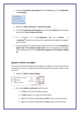1. En el grupo Encabezado y pie de página de la fichaInsertar, haga clic en Encabezado o
en Pie de página.
2. Haga clic en Editar encabezado o en Editar pie de página.
3. En la ficha Encabezados y pies de página, dentro del grupo Opciones, active la casilla
de verificación Pares e impares diferentes.
4. Si es necesario, en el grupo Exploración, haga clic en Anterior o
enSiguiente para entraren lasáreas de encabezadoopie de páginade las páginas
pares o impares.
5. Cree el encabezadoopie de páginapara laspáginasimparesenel área Encabezado en
página impar o Pie de página en página impar. Cree el encabezado o pie de página
para las páginaspares en el área Encabezado en página par o Pie de página en página
par.
Agregar un borde a una página
Puede colocarunborde alrededorde unasolapáginasi esapáginase encuentraal principiode
un documento o sección. Si la página está en mitad del documento, primero inserte un salto
de sección.
1. Haga clic en Diseño > Bordes de página.
2. En el cuadro Bordes y sombreado, diseñe el borde:
a. En Valor, elija el estilo de borde que desee.
b. En Estilo, haga clic en el estilo de línea que desee.
c. Haga clic en la flecha situada debajo de Color y elija un color para el borde.
d. Haga clic en la flecha situada debajo de Ancho y elija el ancho que desee.
 