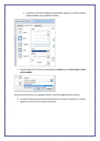 e. Si prefiere un borde de imágenes prediseñadas, haga clic en la flecha situada
debajo de Arte y elija un gráfico de borde.
3. Después haga clic en la flecha situada debajo de Aplicar a y elija Esta sección - solo la
primera página.
(Este valor solo funciona si va a agregar el borde a la primera página del documento).
4. El cuadro Vistapreviaconfirmalosestilosde borde.Paraquitar el borde de un lateral,
haga clic en esa línea en el cuadro Vista previa.
 