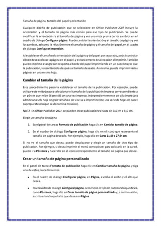 Tamaño de página, tamaño del papel y orientación
Cualquier diseño de publicación que se seleccione en Office Publisher 2007 incluye la
orientación y el tamaño de página más común para ese tipo de publicación. Se puede
modificar la orientación y el tamaño de página y ver una vista previa de los cambios en el
cuadro de diálogo Configurarpágina. Puede cambiarlaorientaciónyel tamañode páginay ver
loscambios,así como la relaciónentre el tamañode páginayel tamaño del papel,enel cuadro
de diálogo Configurar impresión.
Al establecerel tamañoola orientaciónde lapáginaydel papel por separado, podrá controlar
dónde deseacolocarlapáginaen el papel,yevitará erroresde alineaciónal imprimir.También
puede imprimirasangre con respectoal borde del papel imprimiendo en un papel mayor que
la publicación,y recortándolo después al tamaño deseado. Asimismo, puede imprimir varias
páginas en una misma hoja.
Cambiar el tamaño de la página
Este procedimiento permite establecer el tamaño de la publicación. Por ejemplo, puede
utilizareste método para seleccionar el tamaño de la publicación impresa correspondiente a
un póster que mide 56 cm x 86 cm una vez impreso, independientemente de si la impresora
admite unasolahoja de gran tamañoo de si se va a imprimircomounaserie de hojasde papel
superpuestas (lo que se denomina mosaico).
NOTA En Office Publisher 2007, se pueden crear publicaciones hasta de 610 cm x 610 cm.
Elegir un tamaño de página
1. En el panel de tareas Formato de publicación haga clic en Cambiar tamaño de página.
2. En el cuadro de diálogo Configurar página, haga clic en el icono que representa el
tamaño de página deseado. Por ejemplo, haga clic en Carta 21,59 x 27,94 cm
Si no ve el tamaño que desea, puede desplazarse y elegir un tamaño de otro tipo de
publicación. Por ejemplo, si desea imprimir el menú como póster para colocarlo en la pared,
puede ir a Pósteres y hacer clic en el icono correspondiente al tamaño de página que desee.
Crear un tamaño de página personalizado
En el panel de tareas Formato de publicación haga clic en Cambiar tamaño de página, y siga
uno de estos procedimientos:
 En el cuadro de diálogo Configurar página, en Página, escriba el ancho y el alto que
desea.
 En el cuadro de diálogo Configurarpágina, seleccioneel tipode publicaciónque desea,
como Pósteres, haga clic en Crear tamaño de página personalizado y, a continuación,
escriba el ancho y el alto que desea enPágina.
 