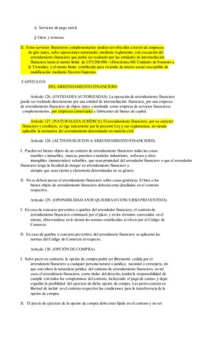 i) Servicios de pago móvil.
j) Giros y remesas.
II. Estos servicios financieros complementarios podrán ser ofrecidos a través de empresas
de giro único, salvo operaciones autorizadas mediante reglamento, con excepción del
arrendamiento financiero que podrá ser realizado por las entidades de intermediación
financiera hasta el monto límite de UFV200.000.- (Doscientas Mil Unidades de Fomento a
la Vivienda), y el monto límite establecido para vivienda de interés social susceptible de
modificación mediante Decreto Supremo.
CAPÍTULO II
DEL ARRENDAMIENTO FINANCIERO
Artículo 126. (ENTIDADES AUTORIZADAS). La operación de arrendamiento financiero
puede ser realizada directamente por una entidad de intermediación financiera, por una empresa
de arrendamiento financiero de objeto único constituida como empresa de servicios financieros
complementarios, por empresas comerciales y fabricantes de bienes de capital.
Artículo 127. (NATURALEZA JURÍDICA). Elarrendamiento financiero, por su carácter
financiero y crediticio, se rige únicamente por la presente Ley y sus reglamentos, no siendo
aplicable la normativa del arrendamiento determinado en materia civil.
Artículo 128. (ACTIVOS SUJETOS A ARRENDAMIENTO FINANCIERO).
I. Pueden ser bienes objeto de un contrato de arrendamiento financiero todas las cosas
muebles e inmuebles, marcas,patentes o modelos industriales, software y otros
intangibles (inmateriales) valuables, que sean propiedad del arrendador financiero o que el arrendador
financiero tenga la facultad de otorgar en arrendamiento financiero y
siempre que sean ciertas y claramente determinadas en su género.
II. No se deberá pactar el arrendamiento financiero sobre cosas genéricas. El bien o los
bienes objeto de arrendamiento financiero deberán estar detallados en el contrato
respectivo.
Artículo 129. (OPONIBILIDAD ANTE QUIEBRAO CONCURSO PREVENTIVO).
I. En caso de concurso preventivo o quiebra del arrendador financiero, el contrato de
arrendamiento financiero continuará por el plazo y en los términos convenidos en el
mismo, observándose en lo demás las normas establecidas al efecto por el Código de
Comercio.
II. En caso de quiebra o concurso preventivo del arrendatario financiero se aplicarán las
normas del Código de Comercio al respecto.
Artículo 130. (OPCIÓN DE COMPRA).
I. Salvo pacto en contrario, la opción de compra podrá ser libremente cedida por el
arrendatario financiero a cualquier persona natural o jurídica, nacional o extranjera, sin
que esto altere la naturaleza jurídica del contrato de arrendamiento financiero; en tal
caso,el arrendatario financiero, como titular del derecho, tendrá la responsabilidad de
cumplir con todos los compromisos del contrato, incluyendo el pago de cuotas, y dejar
expedita la posibilidad del ejercicio de dicha opción de compra. Las partes estarán en
libertad de incluir en el contrato respectivo las condiciones para la transferencia de la
opción de compra.
II. El precio de ejercicio de la opción de compra debe estar fijado en el contrato y no ser
 