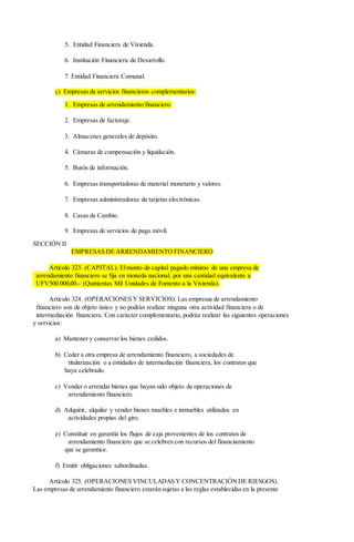 5. Entidad Financiera de Vivienda.
6. Institución Financiera de Desarrollo.
7. Entidad Financiera Comunal.
c) Empresas de servicios financieros complementarios:
1. Empresas de arrendamiento financiero.
2. Empresas de factoraje.
3. Almacenes generales de depósito.
4. Cámaras de compensación y liquidación.
5. Burós de información.
6. Empresas transportadoras de material monetario y valores.
7. Empresas administradoras de tarjetas electrónicas.
8. Casas de Cambio.
9. Empresas de servicios de pago móvil.
SECCIÓN II
EMPRESAS DE ARRENDAMIENTO FINANCIERO
Artículo 323. (CAPITAL). Elmonto de capital pagado mínimo de una empresa de
arrendamiento financiero se fija en moneda nacional, por una cantidad equivalente a
UFV500.000,00.- (Quinientas Mil Unidades de Fomento a la Vivienda).
Artículo 324. (OPERACIONES Y SERVICIOS). Las empresas de arrendamiento
financiero son de objeto único y no podrán realizar ninguna otra actividad financiera o de
intermediación financiera. Con carácter complementario, podrán realizar las siguientes operaciones
y servicios:
a) Mantener y conservar los bienes cedidos.
b) Ceder a otra empresa de arrendamiento financiero, a sociedades de
titularización o a entidades de intermediación financiera, los contratos que
haya celebrado.
c) Vender o arrendar bienes que hayan sido objeto de operaciones de
arrendamiento financiero.
d) Adquirir, alquilar y vender bienes muebles e inmuebles utilizados en
actividades propias del giro.
e) Constituir en garantía los flujos de caja provenientes de los contratos de
arrendamiento financiero que se celebren con recursos del financiamiento
que se garantice.
f) Emitir obligaciones subordinadas.
Artículo 325. (OPERACIONES VINCULADAS Y CONCENTRACIÓNDE RIESGOS).
Las empresas de arrendamiento financiero estarán sujetas a las reglas establecidas en la presente
 