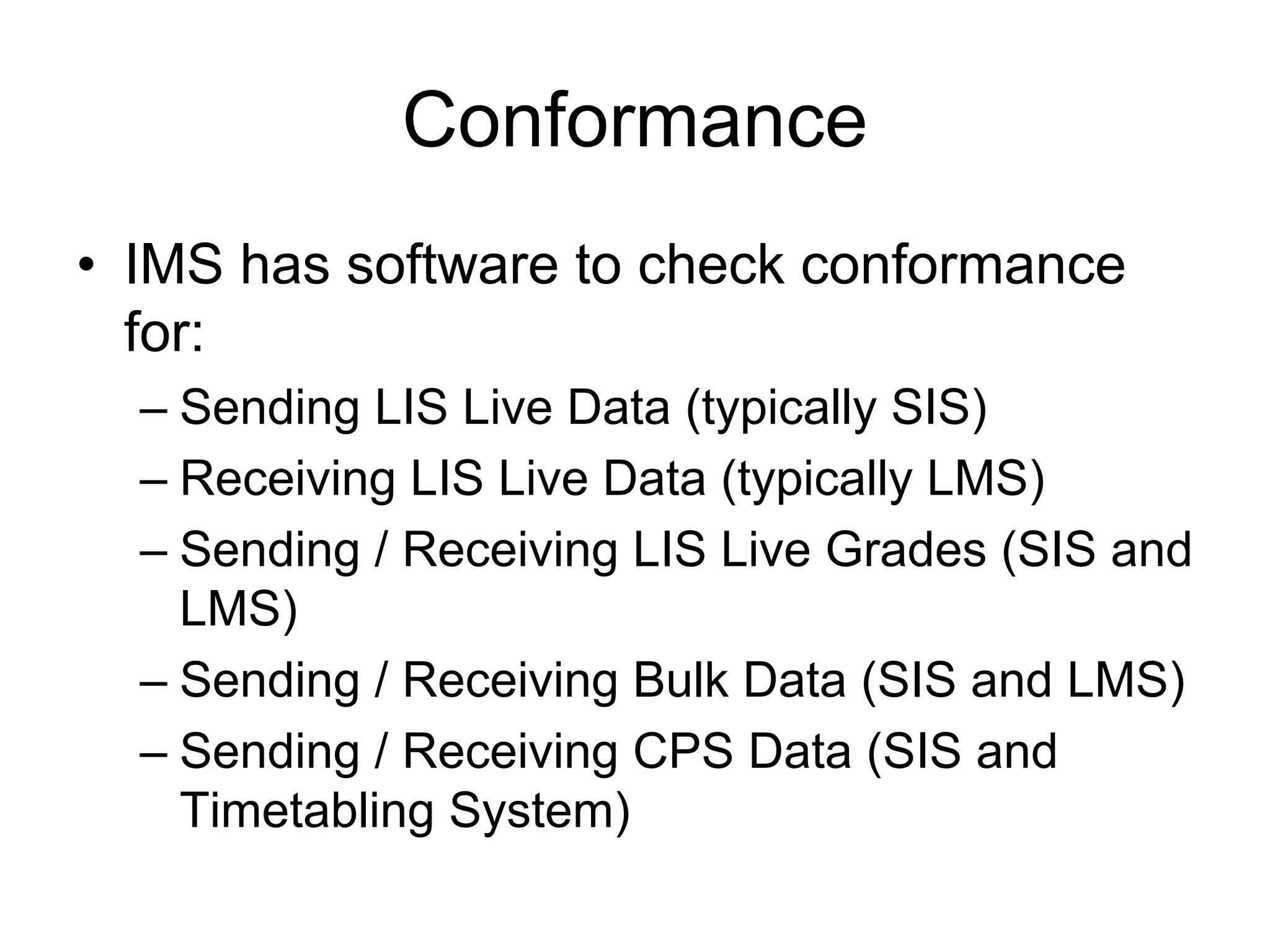 Conformance
• IMS has software to check conformance
for:
– Sending LIS Live Data (typically SIS)
– Receiving LIS Live Data (typically LMS)
– Sending / Receiving LIS Live Grades (SIS and
LMS)
– Sending / Receiving Bulk Data (SIS and LMS)
– Sending / Receiving CPS Data (SIS and
Timetabling System)
 