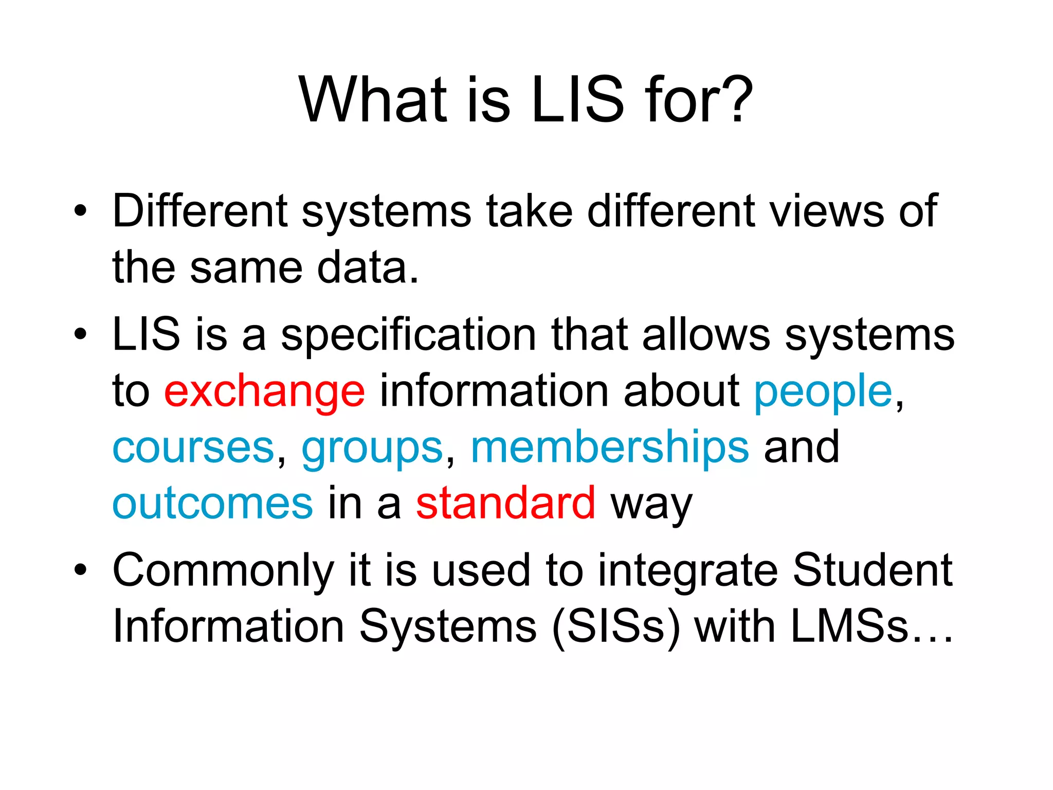 What is LIS for?
• Different systems take different views of
the same data.
• LIS is a specification that allows systems
to exchange information about people,
courses, groups, memberships and
outcomes in a standard way
• Commonly it is used to integrate Student
Information Systems (SISs) with LMSs…
 