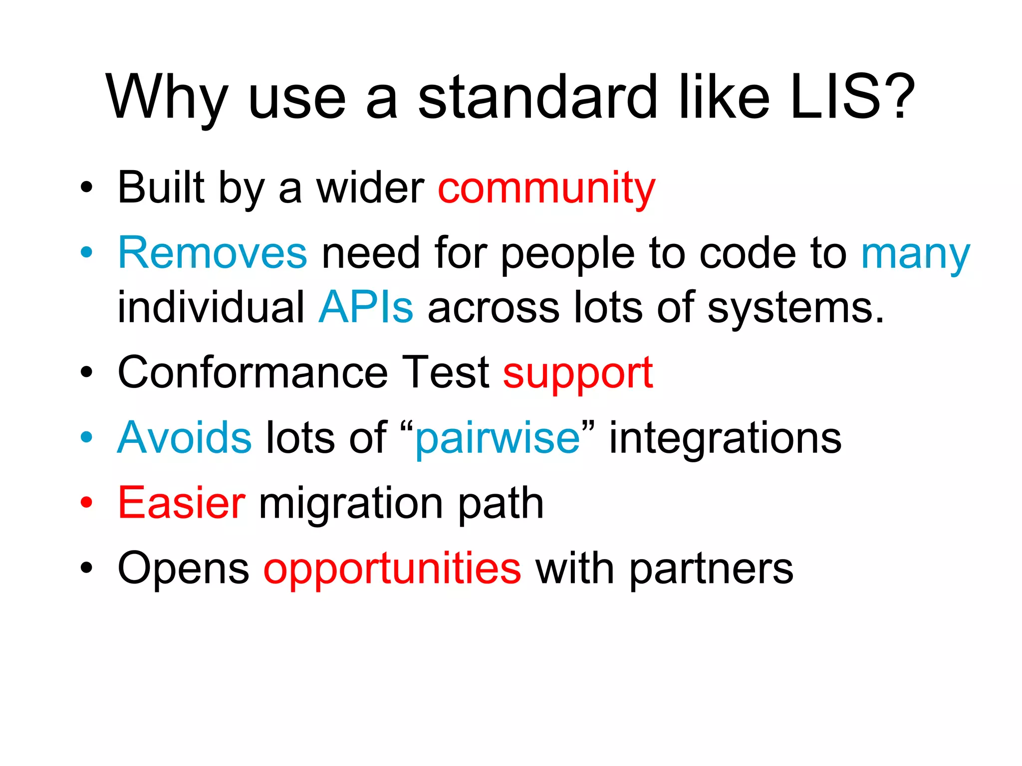 Why use a standard like LIS?
• Built by a wider community
• Removes need for people to code to many
individual APIs across lots of systems.
• Conformance Test support
• Avoids lots of “pairwise” integrations
• Easier migration path
• Opens opportunities with partners
 