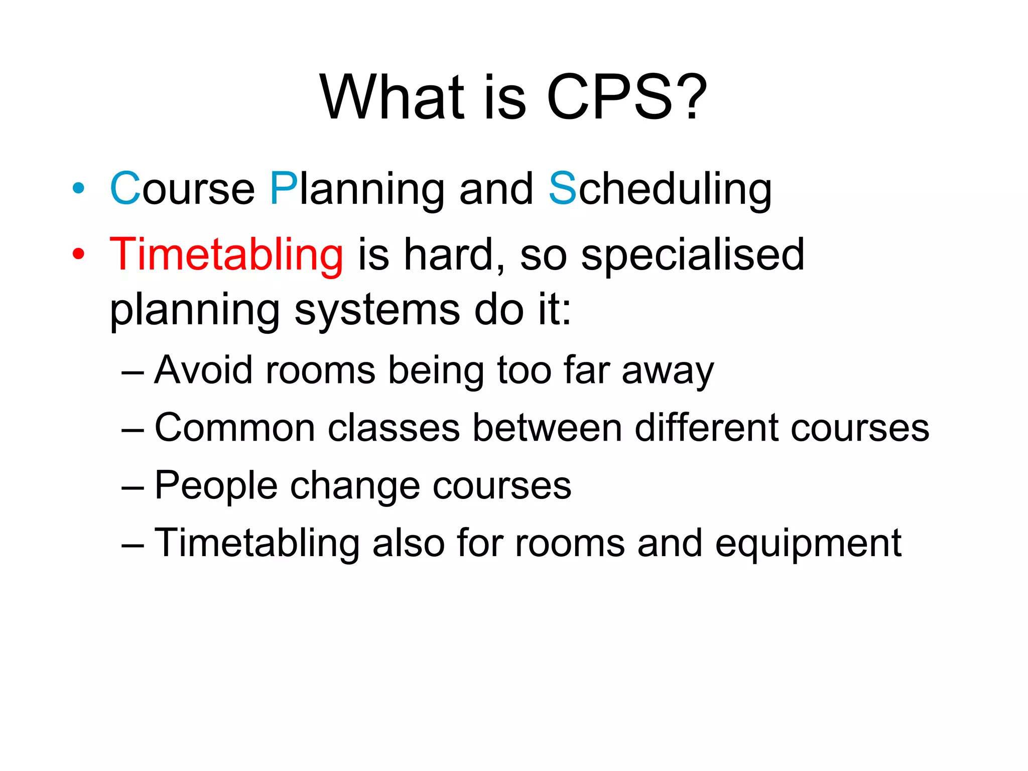What is CPS?
• Course Planning and Scheduling
• Timetabling is hard, so specialised
planning systems do it:
– Avoid rooms being too far away
– Common classes between different courses
– People change courses
– Timetabling also for rooms and equipment
 