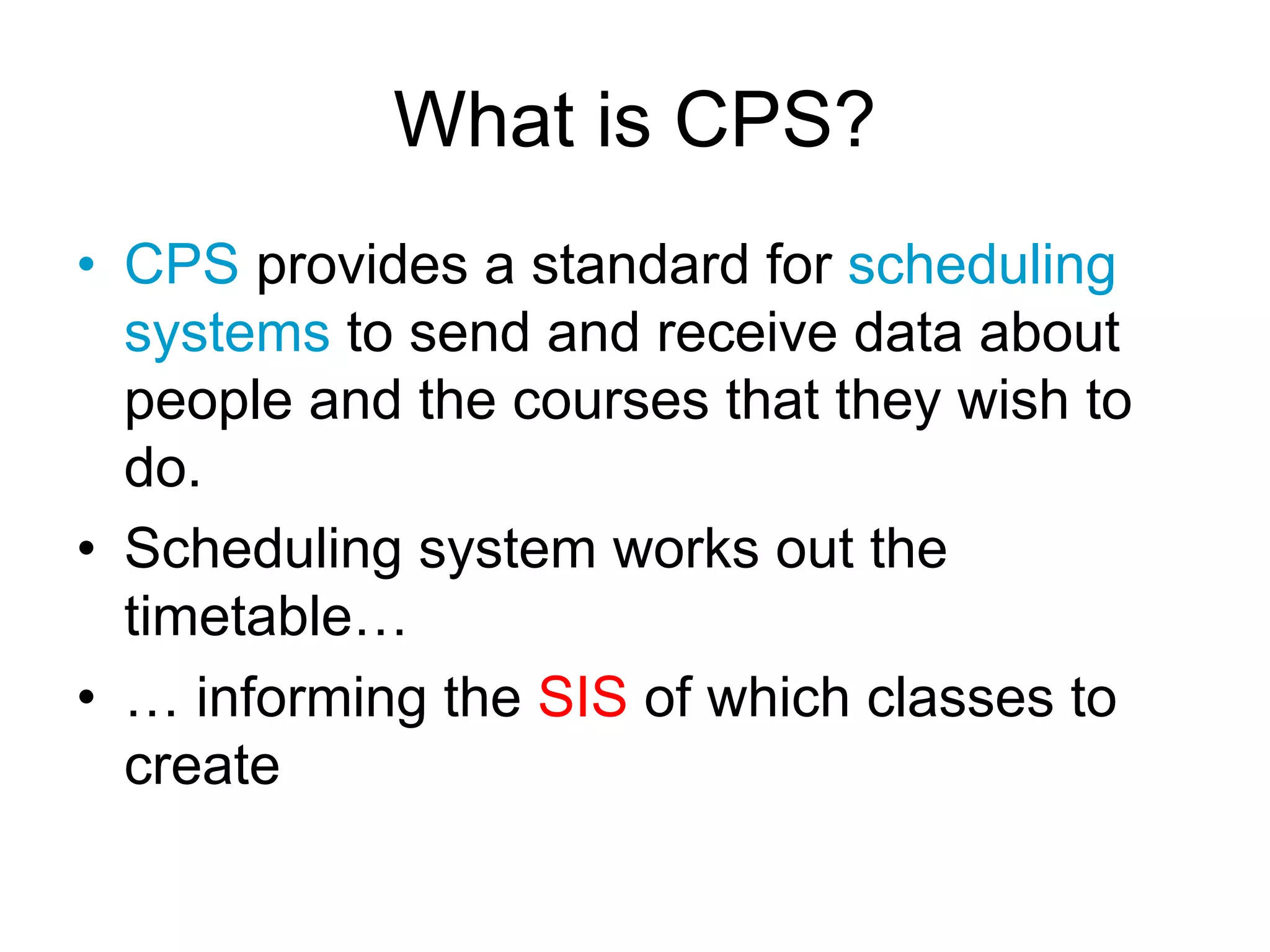 What is CPS?
• CPS provides a standard for scheduling
systems to send and receive data about
people and the courses that they wish to
do.
• Scheduling system works out the
timetable…
• … informing the SIS of which classes to
create
 