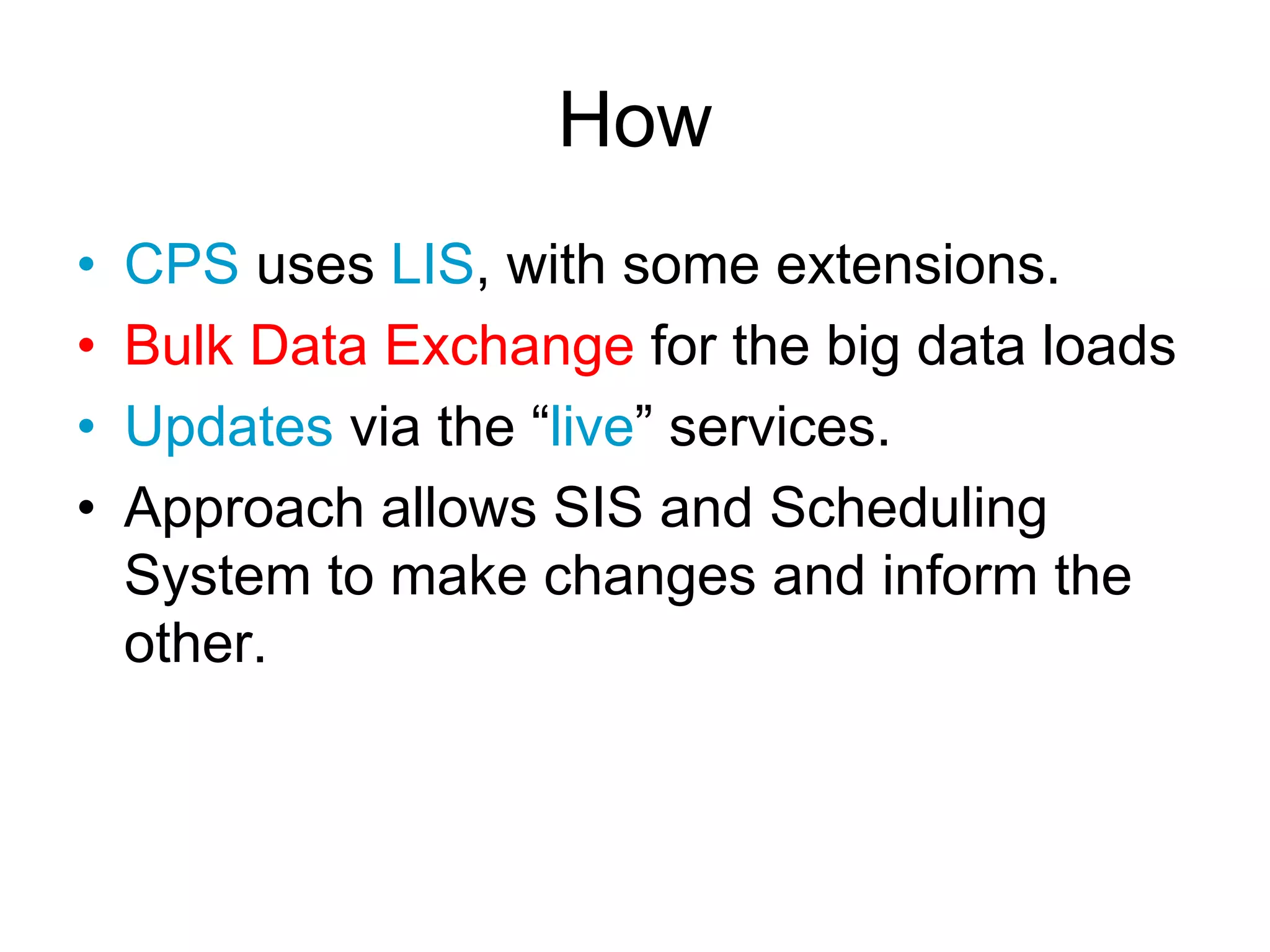 How
• CPS uses LIS, with some extensions.
• Bulk Data Exchange for the big data loads
• Updates via the “live” services.
• Approach allows SIS and Scheduling
System to make changes and inform the
other.
 