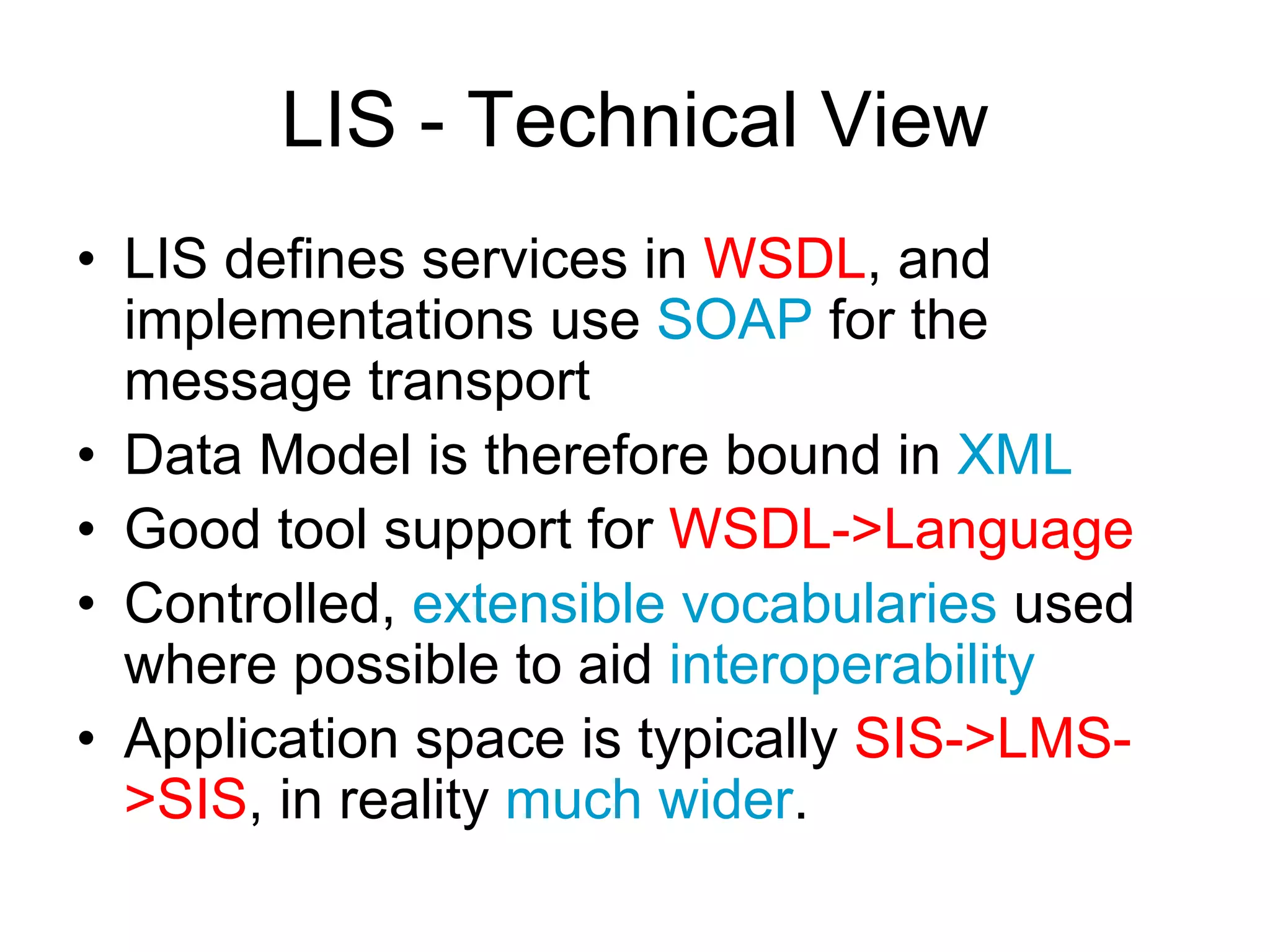 LIS - Technical View
• LIS defines services in WSDL, and
implementations use SOAP for the
message transport
• Data Model is therefore bound in XML
• Good tool support for WSDL->Language
• Controlled, extensible vocabularies used
where possible to aid interoperability
• Application space is typically SIS->LMS-
>SIS, in reality much wider.
 