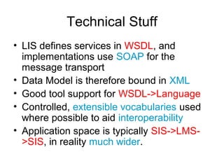 Technical Stuff
• LIS defines services in WSDL, and
implementations use SOAP for the
message transport
• Data Model is therefore bound in XML
• Good tool support for WSDL->Language
• Controlled, extensible vocabularies used
where possible to aid interoperability
• Application space is typically SIS->LMS-
>SIS, in reality much wider.
 
