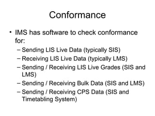 Conformance
• IMS has software to check conformance
for:
– Sending LIS Live Data (typically SIS)
– Receiving LIS Live Data (typically LMS)
– Sending / Receiving LIS Live Grades (SIS and
LMS)
– Sending / Receiving Bulk Data (SIS and LMS)
– Sending / Receiving CPS Data (SIS and
Timetabling System)
 