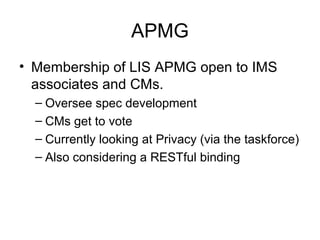 APMG
• Membership of LIS APMG open to IMS
associates and CMs.
– Oversee spec development
– CMs get to vote
– Currently looking at Privacy (via the taskforce)
– Also considering a RESTful binding
 