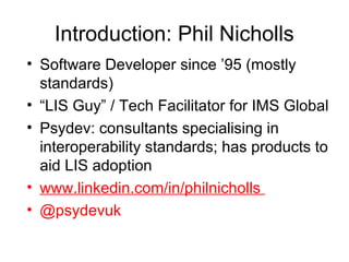 Introduction: Phil Nicholls
• Software Developer since ’95 (mostly
standards)
• “LIS Guy” / Tech Facilitator for IMS Global
• Psydev: consultants specialising in
interoperability standards; has products to
aid LIS adoption
• www.linkedin.com/in/philnicholls
• @psydevuk
 