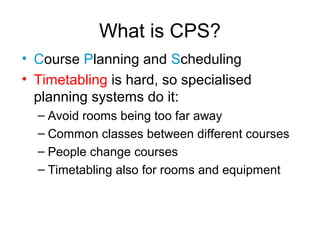 What is CPS?
• Course Planning and Scheduling
• Timetabling is hard, so specialised
planning systems do it:
– Avoid rooms being too far away
– Common classes between different courses
– People change courses
– Timetabling also for rooms and equipment
 