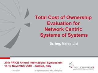 Total Cost of Ownership
Evaluation for
Network Centric
Systems of Systems
Dr. ing. Marco Lisi

27th PRICE Annual International Symposium
14-16 November 2007 – Naples, Italy
13/11/2007

All rights reserved © 2007, Telespazio

 