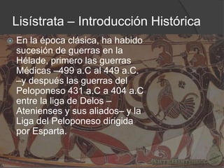 Lisístrata – Introducción Histórica


En la época clásica, ha habido
sucesión de guerras en la
Hélade, primero las guerras
Médicas –499 a.C al 449 a.C.
–y después las guerras del
Peloponeso 431 a.C a 404 a.C
entre la liga de Delos –
Atenienses y sus aliados– y la
Liga del Peloponeso dirigida
por Esparta.

 