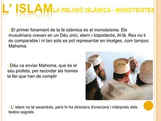 oEl primer fonament de la fe islàmica és el monoteisme. Els
musulmans creuen en un Déu únic, etern i totpoderós, Al·là. Res no li
és comparable i ni tan sols es pot representar en imatges, com tampoc
Mahoma.



oDéu va enviar Mahoma, que és el
seu profeta, per recordar als homes
la llei que han de complir




oL' islam no té sacerdots, però hi ha directors d'oracions i intèrprets dels
textos sagrats.
 