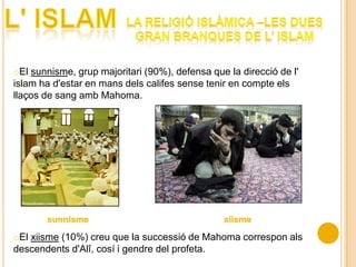 oEl sunnisme, grup majoritari (90%), defensa que la direcció de l'
islam ha d'estar en mans dels califes sense tenir en compte els
llaços de sang amb Mahoma.




oEl xiisme (10%) creu que la successió de Mahoma correspon als
descendents d'Alî, cosí i gendre del profeta.
 
