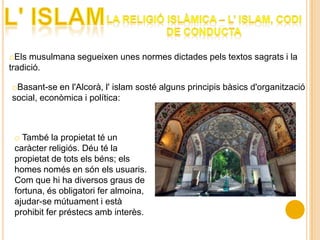 oEls musulmana segueixen unes normes dictades pels textos sagrats i la
tradició.

oBasant-se en l'Alcorà, l' islam sosté alguns principis bàsics d'organització
social, econòmica i política:



 o També la propietat té un
 caràcter religiós. Déu té la
 propietat de tots els béns; els
 homes només en són els usuaris.
 Com que hi ha diversos graus de
 fortuna, és obligatori fer almoina,
 ajudar-se mútuament i està
 prohibit fer préstecs amb interès.
 