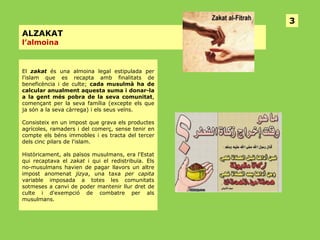 3
ALZAKAT
l’almoina

El zakat és una almoina legal estipulada per
l'islam que es recapta amb finalitats de
beneficència i de culte; cada musulmà ha de
calcular anualment aquesta suma i donar-la
a la gent més pobra de la seva comunitat,
començant per la seva família (excepte els que
ja són a la seva càrrega) i els seus veïns.
Consisteix en un impost que grava els productes
agrícoles, ramaders i del comerç, sense tenir en
compte els béns immobles i es tracta del tercer
dels cinc pilars de l'islam.
Històricament, als països musulmans, era l'Estat
qui recaptava el zakat i qui el redistribuïa. Els
no-musulmans havien de pagar llavors un altre
impost anomenat jizya, una taxa per capita
variable imposada a totes les comunitats
sotmeses a canvi de poder mantenir llur dret de
culte i d'exempció de combatre per als
musulmans.

 