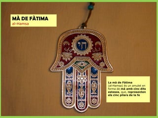 MÀ DE FÀTIMA
al-Hamsa

La mà de Fàtima
(al-Hamsa) és un amulet en
forma de mà amb cinc dits
estesos, que, representen
els cinc pilars de la fe

 