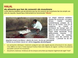 HALAL
els aliments que han de consumir els musulmans
La llei islàmica estableix que els aliments que han de consumir els musulmans han de complir una
sèrie de requisits. Aquest tipus d'alimentació és l'anomenada "HALAL“

•

•

Les carnisseries islàmiques i matancers asseguren que cada vegada aquesta alimentació té més adeptes.
L'any 2000 es va crear a l'estat espanyol l'Institut Halal amb l'objectiu de regular i certificar els productes
que poden consumir els musulmans.
Actualment, Catalunya i Andalusia són les úniques comunitats que disposen legalment del segell "halal".

 
