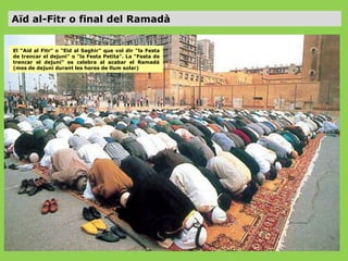 Aïd al-Fitr o final del Ramadà
El “Aid al Fitr" o "Eid al Saghir" que vol dir "la Festa
de trencar el dejuni" o "la Festa Petita". La "Festa de
trencar el dejuni" es celebra al acabar el Ramadà
(mes de dejuni durant les hores de llum solar)

 