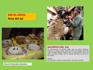 AID-AL-ADHA
festa del xai

SACRIFICI DEL XAI
Es commemora el sacrifici bíblic que va oferir
(Ibrahim en àrab) a Déu. Abraham havia d'immolar
Isaac (Ismael segons l'Alcora) com a acte d'amor
però, en l'últim instant, Déu li ordenà sacrificar un
lloc del fill.

Abraham
al seu fill
cap a ell
xai en el

RITUAL:
Els animals es maten a l'escorxador i de cara a la Meca

Dinar de l‘Aid-al-adha a Barcelona

 