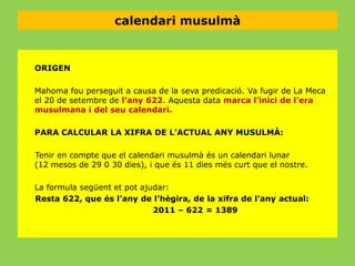 calendari musulmà

ORIGEN
Mahoma fou perseguit a causa de la seva predicació. Va fugir de La Meca
el 20 de setembre de l’any 622. Aquesta data marca l’inici de l’era
musulmana i del seu calendari.
PARA CALCULAR LA XIFRA DE L’ACTUAL ANY MUSULMÀ:
Tenir en compte que el calendari musulmà és un calendari lunar
(12 mesos de 29 0 30 dies), i que és 11 dies més curt que el nostre.
La formula següent et pot ajudar:
Resta 622, que és l’any de l’hègira, de la xifra de l’any actual:
2011 – 622 = 1389

 