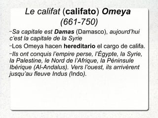 Le califat (califato) Omeya
(661-750)
–Sa capitale est Damas (Damasco), aujourd’hui
c’est la capitale de la Syrie
–Los Omeya hacen hereditario el cargo de califa.
–Ils ont conquis l’empire perse, l’Égypte, la Syrie,
la Palestine, le Nord de l’Afrique, la Péninsule
Ibérique (Al-Andalus). Vers l’ouest, ils arrivèrent
jusqu’au fleuve Indus (Indo).
 