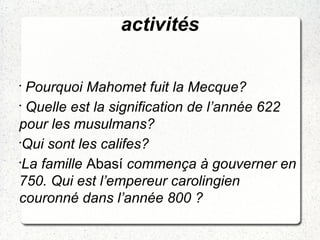 activités
•
Pourquoi Mahomet fuit la Mecque?
•
Quelle est la signification de l’année 622
pour les musulmans?
•
Qui sont les califes?
•
La famille Abasí commença à gouverner en
750. Qui est l’empereur carolingien
couronné dans l’année 800 ?
 