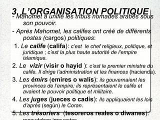3. L’ORGANISATION POLITIQUE- Mahomet a unifié les tribus nomades arabes sous
son pouvoir.
- Après Mahomet, les califes ont créé de différents
postes (cargos) politiques:
1. Le calife (califa): c’est le chef religieux, politique, et
juridique ; c’est la plus haute autorité de l’empire
islamique.
2. Le vizir (visir o hayid ): c’est le premier ministre du
calife. Il dirige l’administration et les finances (hacienda).
3. Les émirs (emires o walís): ils gouvernaient les
provinces de l’empire; ils représentaient le calife et
avaient le pouvoir politique et militaire.
4. Les juges (jueces o cadís): Ils appliquaient les lois
d’après (según) le Coran.
5. Les trésoriers (tesoreros reales o diwanes):
 