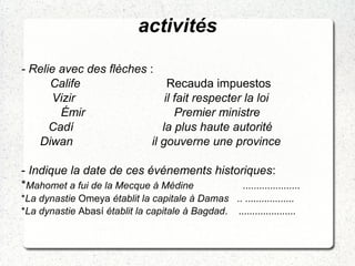 activités
- Relie avec des flèches :
Calife Recauda impuestos
Vizir il fait respecter la loi
Émir Premier ministre
Cadí la plus haute autorité
Diwan il gouverne une province
- Indique la date de ces événements historiques:
*Mahomet a fui de la Mecque à Médine .....................
*La dynastie Omeya établit la capitale à Damas .. ..................
*La dynastie Abasí établit la capitale à Bagdad. .....................
 