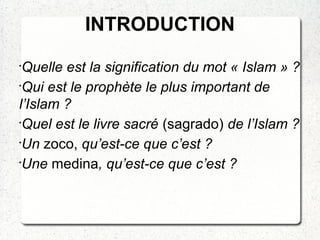 INTRODUCTION
•
Quelle est la signification du mot « Islam » ?
•
Qui est le prophète le plus important de
l’Islam ?
•
Quel est le livre sacré (sagrado) de l’Islam ?
•
Un zoco, qu’est-ce que c’est ?
•
Une medina, qu’est-ce que c’est ?
 