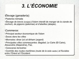 3. L’ÉCONOMIE
•
Élevage (ganadería):
–Pastoreo nómada
–Élevage de brevis (ovejas) (l’islam interdit de manger de la viande de
cochon), de pigeons (palomas) et d’abeilles (abejas).
•
Commerce:
–Principal secteur économique de l’Islam
–Zocos dans les villes
–Monnaies: dinar (or) et dirham (argent)
–Principales villes commerçantes: Bagdad, Le Caire (El Cairo),
Alexandrie (Alejandría), Fez.
–Caravanes terrestres
–Contrôle des routes maritimes (route de la soie–seda-) et fluviales
entre l’Orient et l’Occident.
 