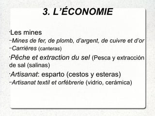 3. L’ÉCONOMIE
•
Les mines
–Mines de fer, de plomb, d’argent, de cuivre et d’or
–Carrières (canteras)
•
Pêche et extraction du sel (Pesca y extracción
de sal (salinas)
•
Artisanat: esparto (cestos y esteras)
–Artisanat textil et orfèbrerie (vidrio, cerámica)
 