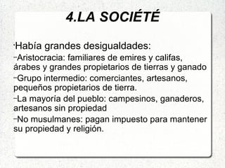 4.LA SOCIÉTÉ
•
Había grandes desigualdades:
–Aristocracia: familiares de emires y califas,
árabes y grandes propietarios de tierras y ganado
–Grupo intermedio: comerciantes, artesanos,
pequeños propietarios de tierra.
–La mayoría del pueblo: campesinos, ganaderos,
artesanos sin propiedad
–No musulmanes: pagan impuesto para mantener
su propiedad y religión.
 