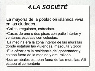 4.LA SOCIÉTÉ
•
La mayoría de la población islámica vivía
en las ciudades.
–Calles irregulares, estrechas.
–Casas de uno o dos pisos con patio interior y
ventanas escasas con celosías.
–La medina era la zona interior de las murallas
donde estaban las viviendas, mezquita y zoco
–El alcázar era la residencia del gobernador y
estaba fuera de la medina y amurallado
–Los arrabales estaban fuera de las murallas. Allí
estaba el cementerio
 