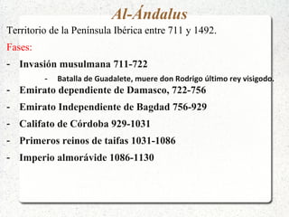 Al-Ándalus
Territorio de la Península Ibérica entre 711 y 1492.
Fases:
- Invasión musulmana 711-722
- Batalla de Guadalete, muere don Rodrigo último rey visigodo.
- Emirato dependiente de Damasco, 722-756
- Emirato Independiente de Bagdad 756-929
- Califato de Córdoba 929-1031
- Primeros reinos de taifas 1031-1086
- Imperio almorávide 1086-1130
 