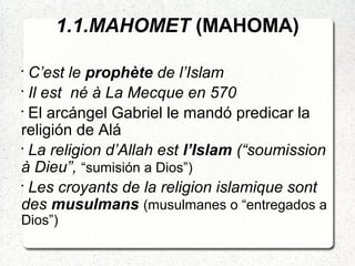 1.1.MAHOMET (MAHOMA)
•
C’est le prophète de l’Islam
•
Il est né à La Mecque en 570
•
El arcángel Gabriel le mandó predicar la
religión de Alá
•
La religion d’Allah est l’Islam (“soumission
à Dieu”, “sumisión a Dios”)
•
Les croyants de la religion islamique sont
des musulmans (musulmanes o “entregados a
Dios”)
 