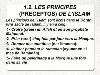 1.2. LES PRINCIPES
(PRECEPTOS) DE L’ISLAM
Les principes de l’Islam sont écrits dans le Coran,
livre sacré de l’Islam. Il y en a cinq :
•
1- Croire (creer) en Allah et en son prophète
Mahomet.
•
2- Prier (orar) cinq fois par jour vers la Mecque.
•
3- Donner des aumônes (dar limosna).
•
4- Jeûner pendant le ramadan (ayunar en el
mes de Ramadán).
•
5- Faire un pèlerinage à la Mecque une fois
dans sa vie
 